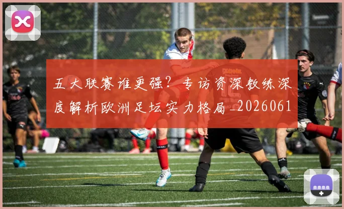 五大联赛谁更强?专访资深教练深度解析欧洲足坛实力格局_20260611141814