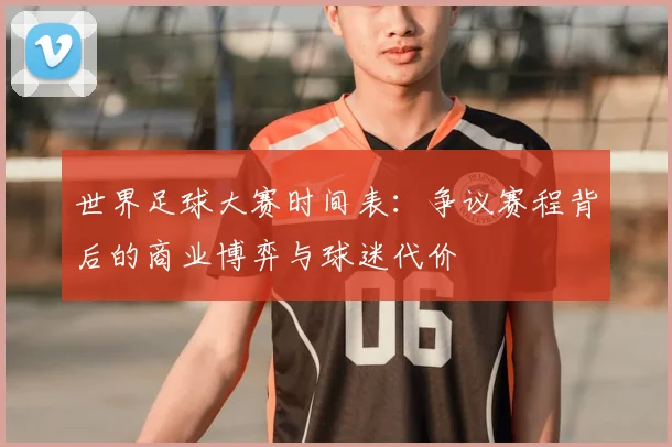 世界足球大赛时间表：争议赛程背后的商业博弈与球迷代价