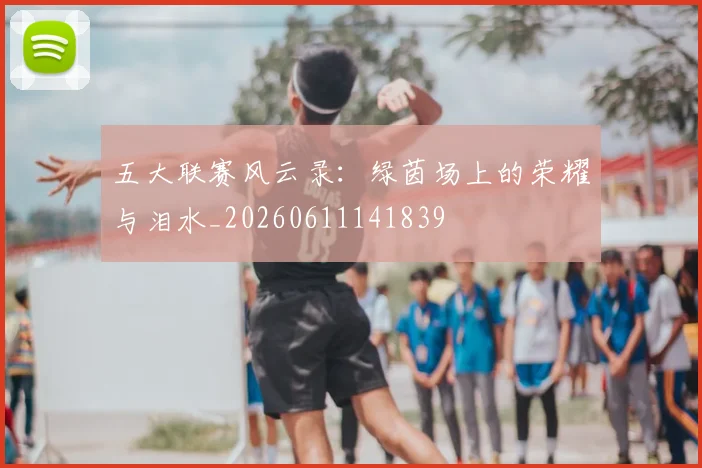 五大联赛风云录:绿茵场上的荣耀与泪水_20260611141839