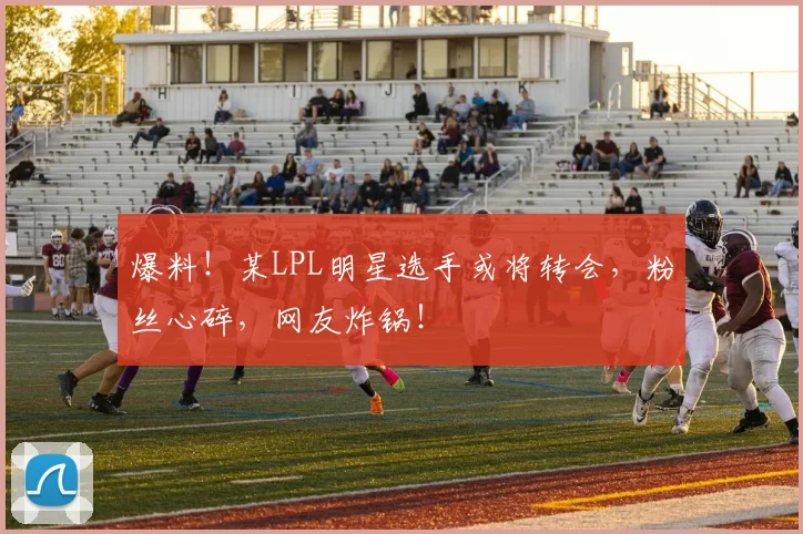 爆料！某LPL明星选手或将转会，粉丝心碎，网友炸锅！