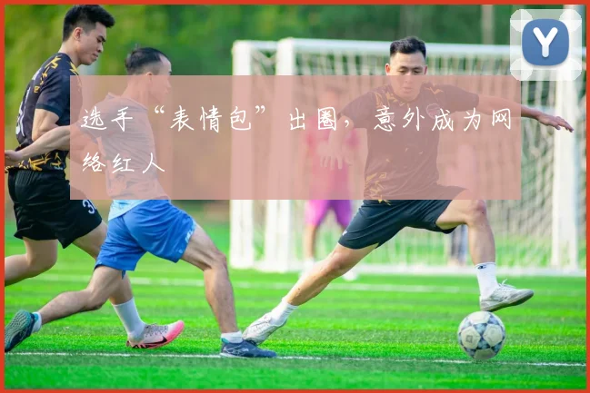 选手“表情包”出圈，意外成为网络红人