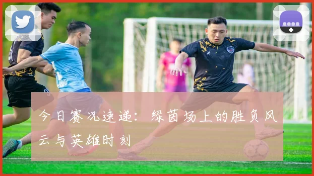 今日赛况速递：绿茵场上的胜负风云与英雄时刻