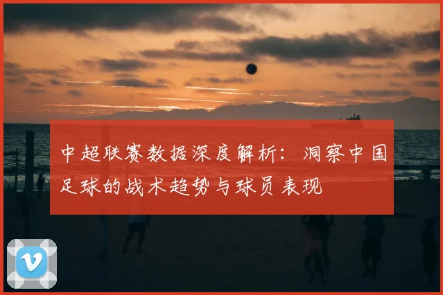 中超联赛数据深度解析：洞察中国足球的战术趋势与球员表现