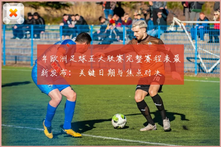 年欧洲足球五大联赛完整赛程表最新发布:关键日期与焦点对决