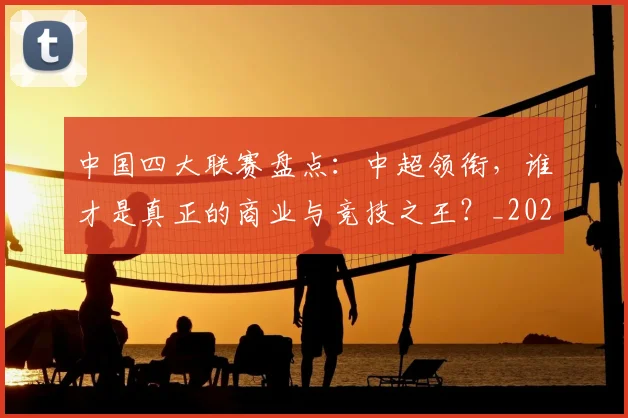 中国四大联赛盘点：中超领衔，谁才是真正的商业与竞技之王？_20260610190254
