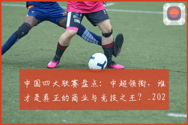 中国四大联赛盘点:中超领衔,谁才是真正的商业与竞技之王?_20260610190254