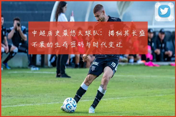 中超历史最悠久球队：揭秘其长盛不衰的生存密码与时代变迁