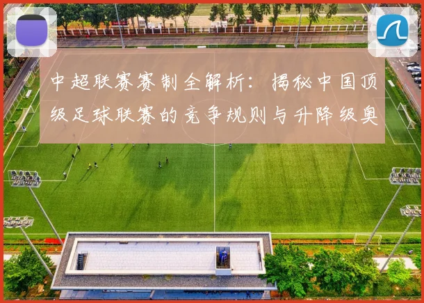 中超联赛赛制全解析：揭秘中国顶级足球联赛的竞争规则与升降级奥秘