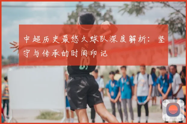 中超历史最悠久球队深度解析：坚守与传承的时间印记