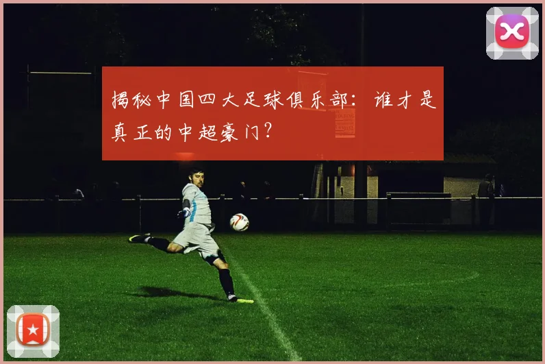 揭秘中国四大足球俱乐部：谁才是真正的中超豪门？