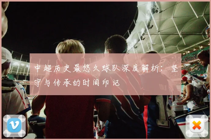 中超历史最悠久球队深度解析:坚守与传承的时间印记